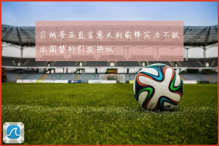 贝纳蒂亚直言意大利前锋实力不敌法国替补引发热议