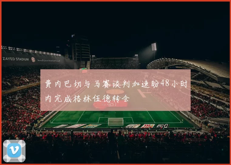费内巴切与马赛谈判加速盼48小时内完成格林伍德转会