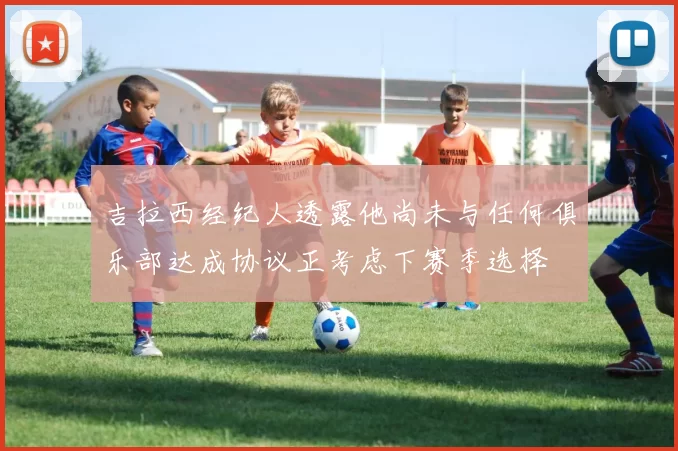 吉拉西经纪人透露他尚未与任何俱乐部达成协议正考虑下赛季选择