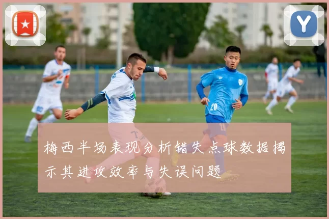 梅西半场表现分析错失点球数据揭示其进攻效率与失误问题