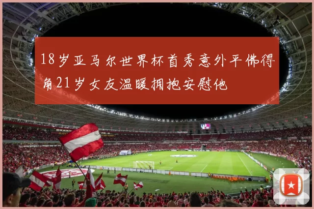 18岁亚马尔世界杯首秀意外平佛得角21岁女友温暖拥抱安慰他