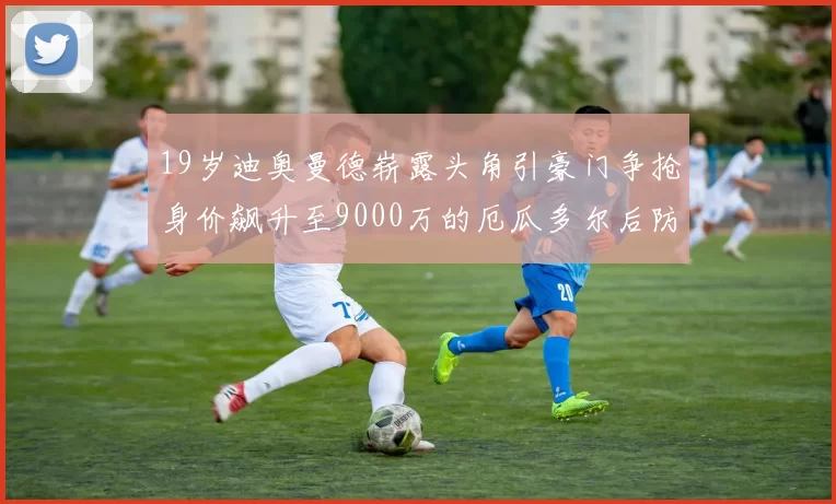 19岁迪奥曼德崭露头角引豪门争抢身价飙升至9000万的厄瓜多尔后防新星