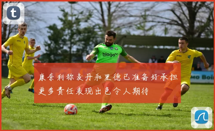 康奈利称麦丹和里德已准备好承担更多责任表现出色令人期待