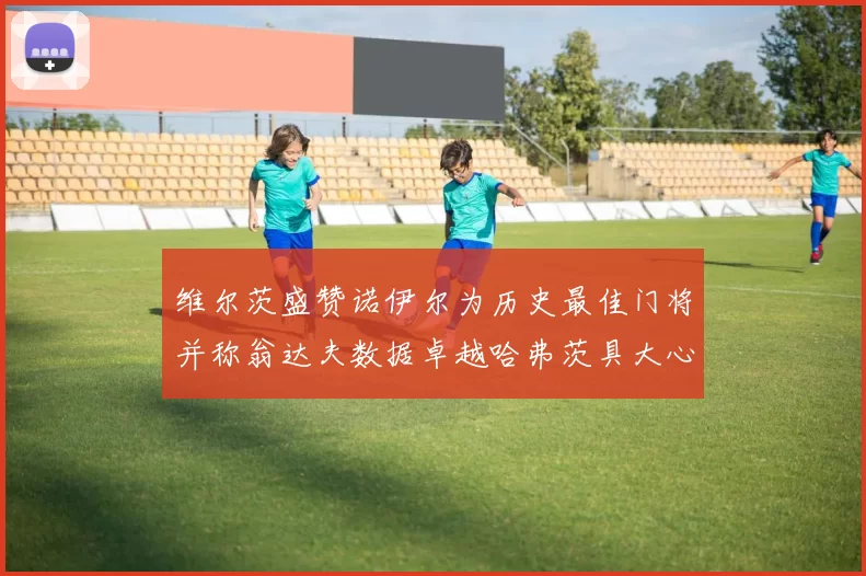 维尔茨盛赞诺伊尔为历史最佳门将并称翁达夫数据卓越哈弗茨具大心脏